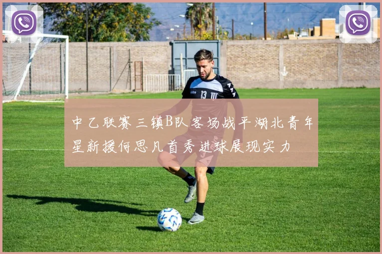 中乙联赛三镇B队客场战平湖北青年星新援何思凡首秀进球展现实力