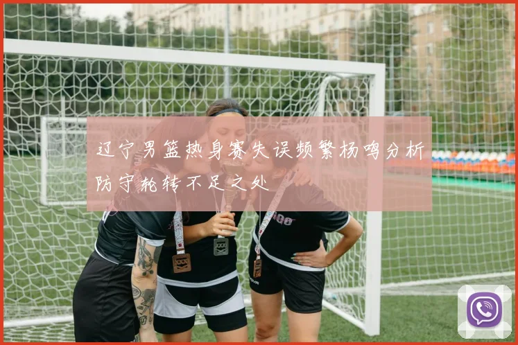 辽宁男篮热身赛失误频繁杨鸣分析防守轮转不足之处