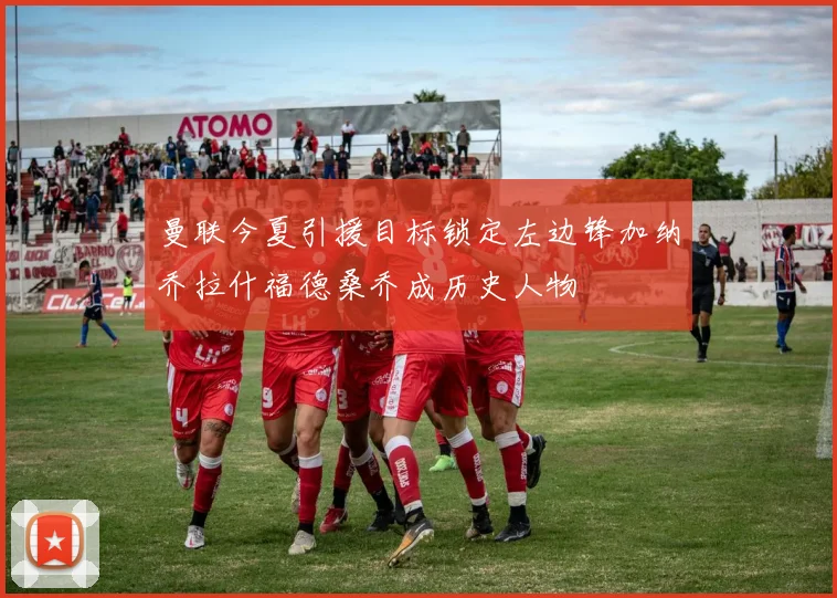 曼联今夏引援目标锁定左边锋加纳乔拉什福德桑乔成历史人物
