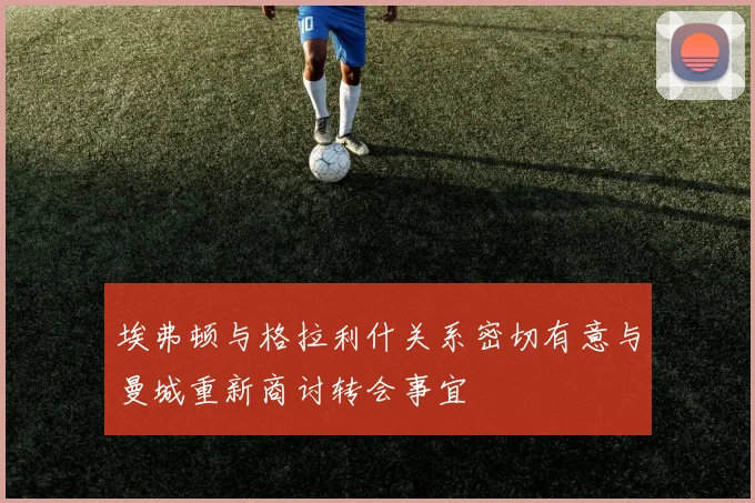 埃弗顿与格拉利什关系密切有意与曼城重新商讨转会事宜