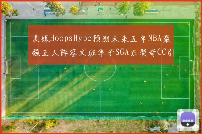 美媒HoopsHype预测未来五年NBA最强五人阵容文班华子SGA东契奇CC引发热议