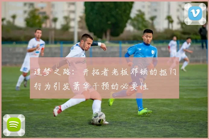 追梦之路：开拓者老板邓顿的抠门行为引发萧华干预的必要性