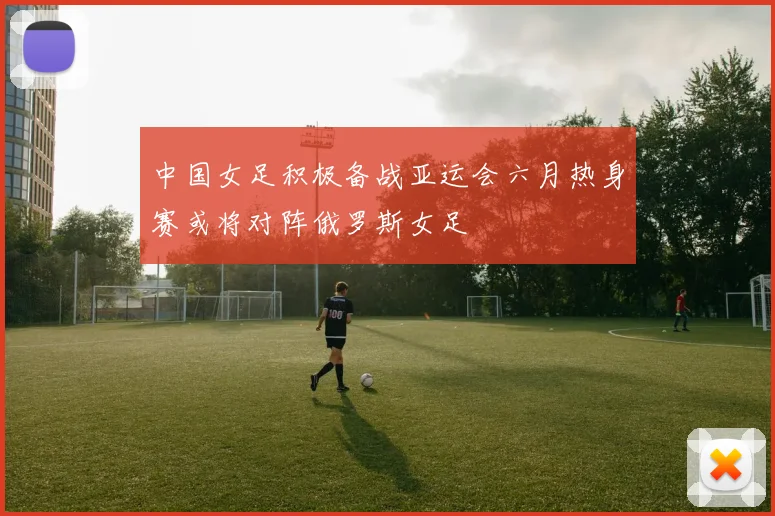 中国女足积极备战亚运会六月热身赛或将对阵俄罗斯女足