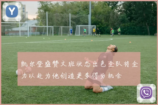 凯尔登盛赞文班状态出色全队将全力以赴为他创造更多得分机会