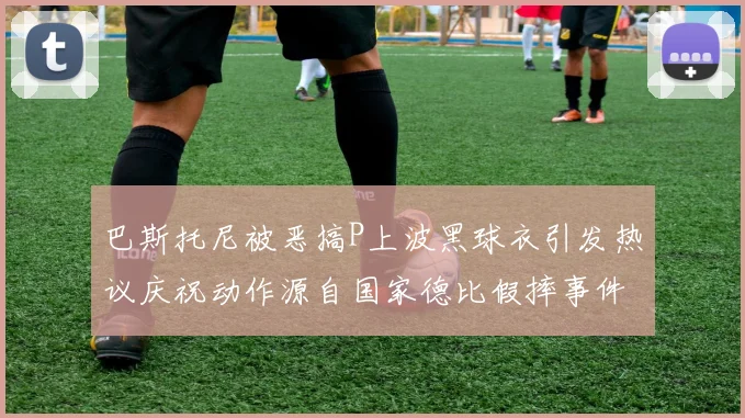 巴斯托尼被恶搞P上波黑球衣引发热议庆祝动作源自国家德比假摔事件