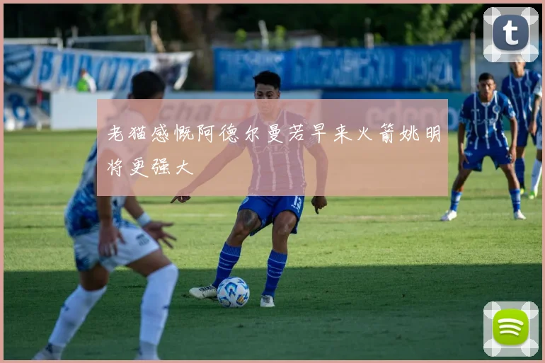 老猫感慨阿德尔曼若早来火箭姚明将更强大