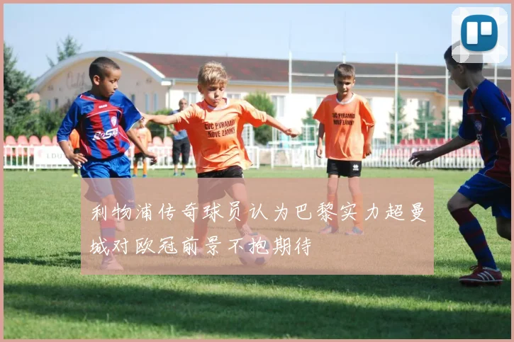 利物浦传奇球员认为巴黎实力超曼城对欧冠前景不抱期待